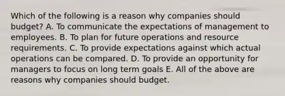 Which of the following is a reason why companies should​ budget? A. To communicate the expectations of management to employees. B. To plan for future operations and resource requirements. C. To provide expectations against which actual operations can be compared. D. To provide an opportunity for managers to focus on long term goals E. All of the above are reasons why companies should budget.