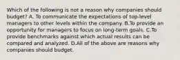 Which of the following is not a reason why companies should​ budget? A. To communicate the expectations of​ top-level managers to other levels within the company. B.To provide an opportunity for managers to focus on​ long-term goals. C.To provide benchmarks against which actual results can be compared and analyzed. D.All of the above are reasons why companies should budget.