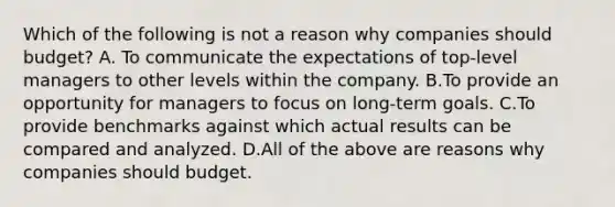 Which of the following is not a reason why companies should​ budget? A. To communicate the expectations of​ top-level managers to other levels within the company. B.To provide an opportunity for managers to focus on​ long-term goals. C.To provide benchmarks against which actual results can be compared and analyzed. D.All of the above are reasons why companies should budget.