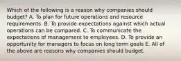 Which of the following is a reason why companies should​ budget? A. To plan for future operations and resource requirements. B. To provide expectations against which actual operations can be compared. C. To communicate the expectations of management to employees. D. To provide an opportunity for managers to focus on long term goals E. All of the above are reasons why companies should budget.