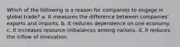 Which of the following is a reason for companies to engage in global trade? a. It measures the difference between companies' exports and imports. b. It reduces dependence on one economy. c. It increases resource imbalances among nations. d. It reduces the inflow of innovation.