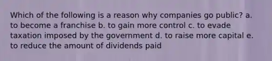 Which of the following is a reason why companies go public? a. to become a franchise b. to gain more control c. to evade taxation imposed by the government d. to raise more capital e. to reduce the amount of dividends paid