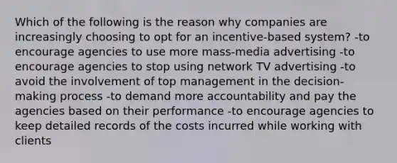 Which of the following is the reason why companies are increasingly choosing to opt for an incentive-based system? -to encourage agencies to use more mass-media advertising -to encourage agencies to stop using network TV advertising -to avoid the involvement of top management in the decision-making process -to demand more accountability and pay the agencies based on their performance -to encourage agencies to keep detailed records of the costs incurred while working with clients