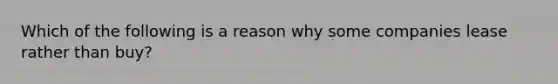 Which of the following is a reason why some companies lease rather than buy?