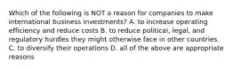 Which of the following is NOT a reason for companies to make international business investments? A. to increase operating efficiency and reduce costs B. to reduce political, legal, and regulatory hurdles they might otherwise face in other countries. C. to diversify their operations D. all of the above are appropriate reasons