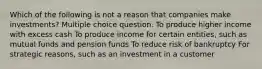 Which of the following is not a reason that companies make investments? Multiple choice question. To produce higher income with excess cash To produce income for certain entities, such as mutual funds and pension funds To reduce risk of bankruptcy For strategic reasons, such as an investment in a customer