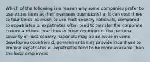 Which of the following is a reason why some companies prefer to use expatriates at their overseas operations? a. it can cost three to four times as much to use host-country nationals, compared to expatriates b. expatriates often tend to transfer the corporate culture and best practices to other countries c. the personal security of host-country nationals may be an issue in some developing countries d. governments may provide incentives to employ expatriates e. expatriates tend to be more available than the local employees