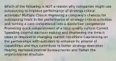 Which of the following is NOT a reason why companies might use outsourcing to improve performance of strategy-critical activities? Multiple Choice Improving a company's chances for outclassing rivals in the performance of strategy-critical activities and turning a core competence into a distinctive competence Promoting quick establishment of a total quality culture Correct Speeding internal decision making and shortening the time it takes to respond to changing market conditions Capitalizing on the partnerships with outsiders to enhance its arsenal of capabilities and thus contribute to better strategy execution Helping decrease internal bureaucracies and flatten the organizational structure