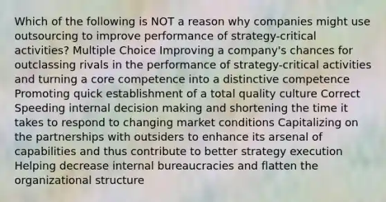 Which of the following is NOT a reason why companies might use outsourcing to improve performance of strategy-critical activities? Multiple Choice Improving a company's chances for outclassing rivals in the performance of strategy-critical activities and turning a core competence into a distinctive competence Promoting quick establishment of a total quality culture Correct Speeding internal decision making and shortening the time it takes to respond to changing market conditions Capitalizing on the partnerships with outsiders to enhance its arsenal of capabilities and thus contribute to better strategy execution Helping decrease internal bureaucracies and flatten the organizational structure