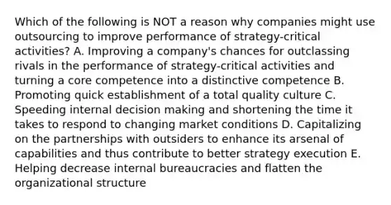 Which of the following is NOT a reason why companies might use outsourcing to improve performance of strategy-critical activities? A. Improving a company's chances for outclassing rivals in the performance of strategy-critical activities and turning a core competence into a distinctive competence B. Promoting quick establishment of a total quality culture C. Speeding internal decision making and shortening the time it takes to respond to changing market conditions D. Capitalizing on the partnerships with outsiders to enhance its arsenal of capabilities and thus contribute to better strategy execution E. Helping decrease internal bureaucracies and flatten the organizational structure