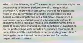 Which of the following is NOT a reason why companies might use outsourcing to improve performance of strategy-critical activities? A. improving a company's chances for outclassing rivals in the performance of strategy-critical activities and turning a core competence into a distinctive competence B. promoting quick establishment of a total quality culture C. speeding internal decision making and shortening the time it takes to respond to changing market conditions D. capitalizing on the partnerships with outsiders to enhance its arsenal of capabilities and thus contribute to better strategy execution E. helping decrease internal bureaucracies and flatten the organizational structure