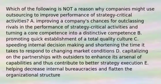 Which of the following is NOT a reason why companies might use outsourcing to improve performance of strategy-critical activities? A. improving a company's chances for outclassing rivals in the performance of strategy-critical activities and turning a core competence into a distinctive competence B. promoting quick establishment of a total quality culture C. speeding internal <a href='https://www.questionai.com/knowledge/kuI1pP196d-decision-making' class='anchor-knowledge'>decision making</a> and shortening the time it takes to respond to changing market conditions D. capitalizing on the partnerships with outsiders to enhance its arsenal of capabilities and thus contribute to better strategy execution E. helping decrease internal bureaucracies and flatten the organizational structure