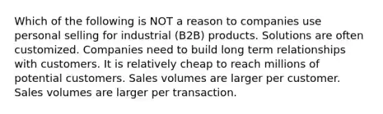 Which of the following is NOT a reason to companies use personal selling for industrial (B2B) products. Solutions are often customized. Companies need to build long term relationships with customers. It is relatively cheap to reach millions of potential customers. Sales volumes are larger per customer. Sales volumes are larger per transaction.