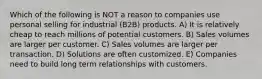 Which of the following is NOT a reason to companies use personal selling for industrial (B2B) products. A) It is relatively cheap to reach millions of potential customers. B) Sales volumes are larger per customer. C) Sales volumes are larger per transaction. D) Solutions are often customized. E) Companies need to build long term relationships with customers.