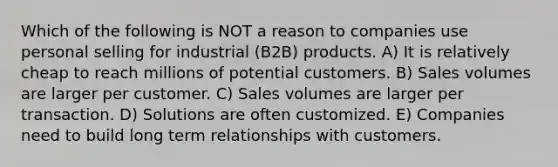 Which of the following is NOT a reason to companies use personal selling for industrial (B2B) products. A) It is relatively cheap to reach millions of potential customers. B) Sales volumes are larger per customer. C) Sales volumes are larger per transaction. D) Solutions are often customized. E) Companies need to build long term relationships with customers.