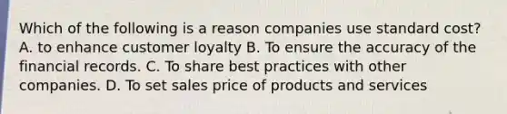 Which of the following is a reason companies use standard cost? A. to enhance customer loyalty B. To ensure the accuracy of the financial records. C. To share best practices with other companies. D. To set sales price of products and services