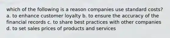 which of the following is a reason companies use <a href='https://www.questionai.com/knowledge/k66rzHC4Lr-standard-costs' class='anchor-knowledge'><a href='https://www.questionai.com/knowledge/kcPpk1qW7K-standard-cost' class='anchor-knowledge'>standard cost</a>s</a>? a. to enhance customer loyalty b. to ensure the accuracy of the financial records c. to share best practices with other companies d. to set sales prices of products and services