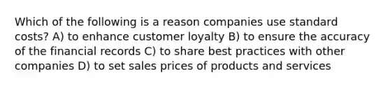 Which of the following is a reason companies use standard costs? A) to enhance customer loyalty B) to ensure the accuracy of the financial records C) to share best practices with other companies D) to set sales prices of products and services