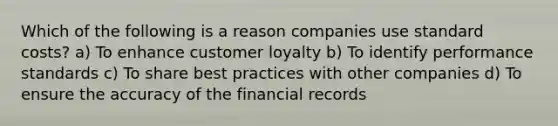 Which of the following is a reason companies use standard costs? a) To enhance customer loyalty b) To identify performance standards c) To share best practices with other companies d) To ensure the accuracy of the financial records