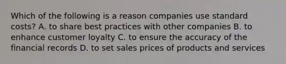 Which of the following is a reason companies use standard​ costs? A. to share best practices with other companies B. to enhance customer loyalty C. to ensure the accuracy of the financial records D. to set sales prices of products and services