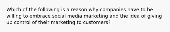 Which of the following is a reason why companies have to be willing to embrace social media marketing and the idea of giving up control of their marketing to customers?