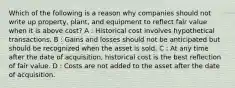 Which of the following is a reason why companies should not write up property, plant, and equipment to reflect fair value when it is above cost? A : Historical cost involves hypothetical transactions. B : Gains and losses should not be anticipated but should be recognized when the asset is sold. C : At any time after the date of acquisition, historical cost is the best reflection of fair value. D : Costs are not added to the asset after the date of acquisition.