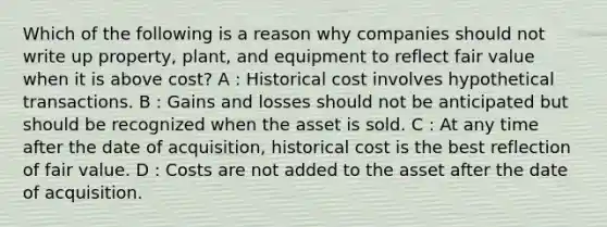 Which of the following is a reason why companies should not write up property, plant, and equipment to reflect fair value when it is above cost? A : Historical cost involves hypothetical transactions. B : Gains and losses should not be anticipated but should be recognized when the asset is sold. C : At any time after the date of acquisition, historical cost is the best reflection of fair value. D : Costs are not added to the asset after the date of acquisition.