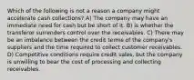 Which of the following is not a reason a company might accelerate cash collections? A) The company may have an immediate need for cash but be short of it. B) is whether the transferor surrenders control over the receivables. C) There may be an imbalance between the credit terms of the company's suppliers and the time required to collect customer receivables. D) Competitive conditions require credit sales, but the company is unwilling to bear the cost of processing and collecting receivables.