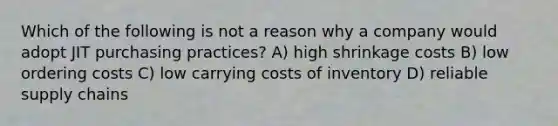 Which of the following is not a reason why a company would adopt JIT purchasing practices? A) high shrinkage costs B) low ordering costs C) low carrying costs of inventory D) reliable supply chains