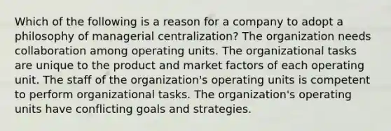 Which of the following is a reason for a company to adopt a philosophy of managerial centralization? The organization needs collaboration among operating units. The organizational tasks are unique to the product and market factors of each operating unit. The staff of the organization's operating units is competent to perform organizational tasks. The organization's operating units have conflicting goals and strategies.