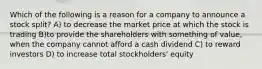 Which of the following is a reason for a company to announce a stock split? A) to decrease the market price at which the stock is trading B)to provide the shareholders with something of value, when the company cannot afford a cash dividend C) to reward investors D) to increase total stockholders' equity