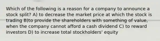 Which of the following is a reason for a company to announce a stock split? A) to decrease the market price at which the stock is trading B)to provide the shareholders with something of value, when the company cannot afford a cash dividend C) to reward investors D) to increase total stockholders' equity