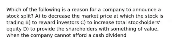 Which of the following is a reason for a company to announce a stock split? A) to decrease the market price at which the stock is trading B) to reward investors C) to increase total stockholders' equity D) to provide the shareholders with something of value, when the company cannot afford a cash dividend