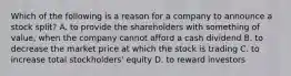 Which of the following is a reason for a company to announce a stock​ split? A. to provide the shareholders with something of​ value, when the company cannot afford a cash dividend B. to decrease the market price at which the stock is trading C. to increase total​ stockholders' equity D. to reward investors