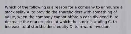 Which of the following is a reason for a company to announce a stock​ split? A. to provide the shareholders with something of​ value, when the company cannot afford a cash dividend B. to decrease the market price at which the stock is trading C. to increase total​ stockholders' equity D. to reward investors