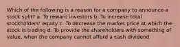 Which of the following is a reason for a company to announce a stock split? a. To reward investors b. To increase total stockholders' equity c. To decrease the market price at which the stock is trading d. To provide the shareholders with something of value, when the company cannot afford a cash dividend