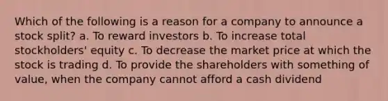 Which of the following is a reason for a company to announce a stock split? a. To reward investors b. To increase total stockholders' equity c. To decrease the market price at which the stock is trading d. To provide the shareholders with something of value, when the company cannot afford a cash dividend