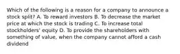 Which of the following is a reason for a company to announce a stock​ split? A. To reward investors B. To decrease the market price at which the stock is trading C. To increase total​ stockholders' equity D. To provide the shareholders with something of​ value, when the company cannot afford a cash dividend