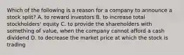 Which of the following is a reason for a company to announce a stock​ split? A. to reward investors B. to increase total​ stockholders' equity C. to provide the shareholders with something of​ value, when the company cannot afford a cash dividend D. to decrease the market price at which the stock is trading