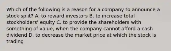 Which of the following is a reason for a company to announce a stock​ split? A. to reward investors B. to increase total​ stockholders' equity C. to provide the shareholders with something of​ value, when the company cannot afford a cash dividend D. to decrease the market price at which the stock is trading