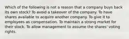 Which of the following is not a reason that a company buys back its own stock? To avoid a takeover of the company. To have shares available to acquire another company. To give it to employees as compensation. To maintain a strong market for their stock. To allow management to assume the shares' voting rights.