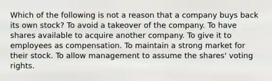 Which of the following is not a reason that a company buys back its own stock? To avoid a takeover of the company. To have shares available to acquire another company. To give it to employees as compensation. To maintain a strong market for their stock. To allow management to assume the shares' voting rights.