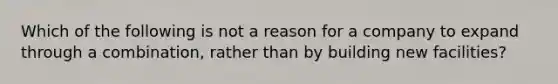 Which of the following is not a reason for a company to expand through a combination, rather than by building new facilities?