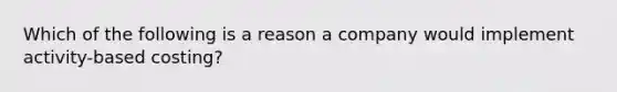 Which of the following is a reason a company would implement activity-based costing?