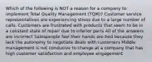 Which of the following is NOT a reason for a company to implement Total Quality Management (TQM)? Customer service representatives are experiencing stress due to a large number of calls. Customers are frustrated with products that seem to be in a constant state of repair due to inferior parts All of the answers are incorrect Salespeople feel their hands are tied because they lack the autonomy to negotiate deals with customers Middle management is not conducive to change at a company that has high customer satisfaction and employee engagement