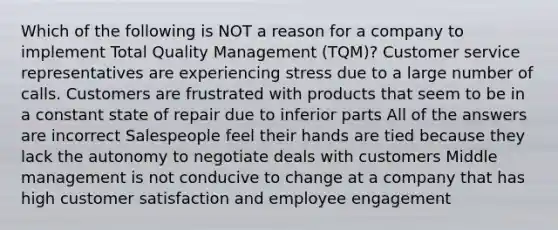 Which of the following is NOT a reason for a company to implement Total Quality Management (TQM)? Customer service representatives are experiencing stress due to a large number of calls. Customers are frustrated with products that seem to be in a constant state of repair due to inferior parts All of the answers are incorrect Salespeople feel their hands are tied because they lack the autonomy to negotiate deals with customers Middle management is not conducive to change at a company that has high customer satisfaction and employee engagement