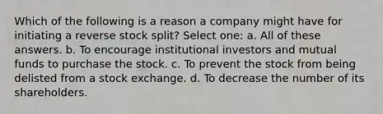 Which of the following is a reason a company might have for initiating a reverse stock split? Select one: a. All of these answers. b. To encourage institutional investors and mutual funds to purchase the stock. c. To prevent the stock from being delisted from a stock exchange. d. To decrease the number of its shareholders.