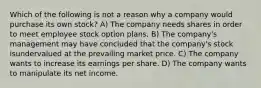 Which of the following is not a reason why a company would purchase its own stock? A) The company needs shares in order to meet employee stock option plans. B) The company's management may have concluded that the company's stock isundervalued at the prevailing market price. C) The company wants to increase its earnings per share. D) The company wants to manipulate its net income.