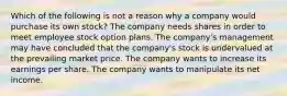 Which of the following is not a reason why a company would purchase its own stock? The company needs shares in order to meet employee stock option plans. The company's management may have concluded that the company's stock is undervalued at the prevailing market price. The company wants to increase its earnings per share. The company wants to manipulate its net income.