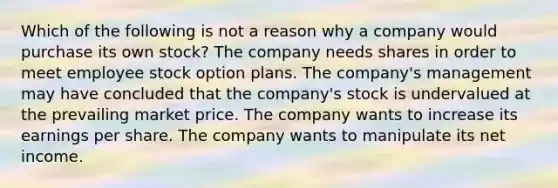 Which of the following is not a reason why a company would purchase its own stock? The company needs shares in order to meet employee stock option plans. The company's management may have concluded that the company's stock is undervalued at the prevailing market price. The company wants to increase its earnings per share. The company wants to manipulate its net income.